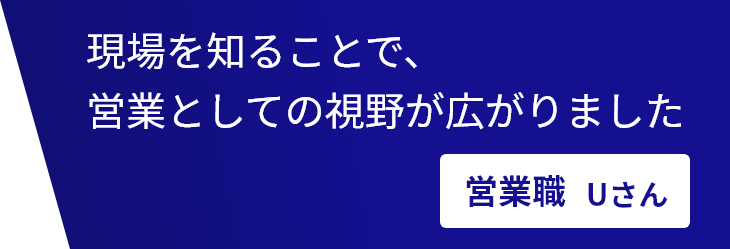 現場を知ることで、営業としての視野が広がりました